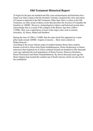 Old Testament Historical Report
To begin for the past one hundred and fifty years archaeologists and historians have
found very little evidence that the Israelites violently conquered the cities and nation
of Canaan as depicted in the Old Testament. Other than what is written in the Old
Testament, no other actual evidence exists that describes the invasion of Canaanby the
Israelites in 1406BC. However, archaeological evidence and historical records does
acknowledge that as a result of the collapse of the Bronze Age from 1200 to
1150BC, there was a rapid decay of most of the major cities such as Jericho,
Jerusalem, Al, Hazor, Bethel and Heshbon.
During the time of 1200 to 1150BC that the name Israel first appeared on a stone
pillar made around 1209BC. Experts of ancient ... Show more content on
Helpwriting.net ...
According to the recent African origin of modern humans theory these modern
humans evolved in Africa from Homo heidelbergensis, Homo rhodesiensis or Homo
antecessor that migrated out of Africa continent around one hundred to fifty thousand
years ago replacing the local populations of Homo Erectus, Denisova Hominins,
Homo Floresiensis and Homo Neanderthalensis. By eleven thousand years ago the
Homo Sapiens had reached the southern tip of South America which was the last of
the uninhabited
 