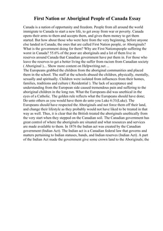 First Nation or Aboriginal People of Canada Essay
Canada is a nation of opportunity and freedom. People from all around the world
immigrate to Canada to start a new life, to get away from war or poverty. Canada
opens their arms to them and accepts them, and gives them money to get them
started. But how about those who were here from the very beginning, before anyone
else landed in Canada; the ones that are called First Nation people, or Aboriginals?
What is the government doing for them? Why are First Nationspeople suffering the
worst in Canada? 55.6% of the poor are aboriginals and a lot of them live in
reserves around Canada that Canadian government have put them in. For those who
leave the reserves to get a better living the suffer from racism from Canadian society
( Aboriginal ).... Show more content on Helpwriting.net ...
The Europeans grabbed the children from the aboriginal communities and placed
them in the school. The staff at the schools abused the children, physically, mentally,
sexually and spiritually. Children were isolated from influences from their homes,
families, traditions and culture ( Residential ). The lack of acceptance and
understanding from the European side caused tremendous pain and suffering to the
aboriginal children in the long run. What the Europeans did was unethical in the
eyes of a Catholic. The golden rule reflects what the Europeans should have done;
Do unto others as you would have them do unto you Luke 6:31(Luke). The
Europeans should have respected the Aboriginals and not force them off their land,
and change their lifestyle as they probably would not have liked to be treated in that
way as well. Thus, it is clear that the British treated the aboriginals unethically from
the very start when they stepped on the Canadian soil. The Canadian government has
great control of where the aboriginals are situated and what resources and services
are made available to them. In 1876 the Indian act was created by the Canadian
government (Indian Act). The Indian act is a Canadian federal law that governs and
matters pertaining to Indian statuses, bands, and Indian reserves (Indian Act). A part
of the Indian Act made the government give some crown land to the Aboriginals; the
 