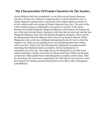 The Characteristics Of Female Characters In The Scarlet...
Actress Rebecca Hall once complained, it s not often you get female characters
who don t fit into a box. Rebecca is implying that it is rare in literature to have a
female character be portrayed as a real person with complex human emotions. In
novels, authors tend to try and put all female characters into a box. The error in this
is that women are just as complicated as any person in real life. In the classic
literature the Scarlet Pimpernel, Marguerite Blakeney and Comtesse de Tournay are
two of the most intricate female characters in the book that are never put into that box.
Marguerite Blakeney shows her individuality through her arrogance. These actions
are demonstrated when she addresses those who are just trying to help her. When
Marguerite arrives at the inn, Jellyband tried opening the door for her in which her
response was, What are you standing in my way for,dancing about like a turkey
with a sore foot ? (Orczy,10) This illustrates how Marguerite misunderstood the
kind doing that Jellyband tried to accomplish , but her interpretation of
commoners got in the way. The reader can see that Marguerite is not able to put
aside her prejudice; similar, to how the Evil Queen from Snow White saw the poor
as below her. Other people believe that Marguerite is actually a kind woman. After
all, she did pay for a poor man s meal (Orczy,10). This may be true; however, when
the Comtesse de Tournay persisted that Suzanne not be able to talk to Marguerite,
Lady Blakeney
 