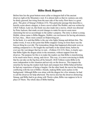 Bilbo Book Reports
Before him lies the great bottom most cellar or dungeon hall of the ancient
dwarves right at the Mountain s root. It is almost dark so that its vastness can only
be dimly guessed, but rising from the near side of the rocky floor there is a great
glow. The glow of Smaug! (Tolkien 215). This particular passage that describes a
horrific scene about a dragon, is from a novel called The Hobbit, and was written by
J.R.R Tolkien. Later on, this book was also made into a movie, which was directed
by Peter Jackson, that made several changes to make his movie seem more
interesting but not as accordingly to the author s purpose. The story is about a young
Hobbit, whose name is Bilbo Baggins. Hobbit s are not known for having adventures.
In Fact, they... Show more content on Helpwriting.net ...
In the book, it is said that Bilbo is the one who fights Smaug and defeats him. The
author wrote, It was at this point that Bilbo stopped. Going on from there was the
bravest thing he ever did. The tremendous things that happened afterwards were as
nothing compared to it. He fought the real battle in the tunnel alone, before he
ever saw the vast danger that lay in wait... (Tolkien 214 215). Here, it clearly says
that Bilbo fights the dragon alone in the mountain, without support from the
dwarves. The purpose for this is to make the readers see that Bilbo is transforming
to be much more brave, strong, and clever. This way, it is more convincing to think
that he can take on the big boss all by himself. J.R.R Tolkien wants Bilbo to be
more independent in this situation and not rely on the dwarves. This impacts the
storyline by having the readers look back and compare how Bilbo behaved before
he had any experience of being a burglar. On the other hand, the movie has Smaug
conflicting with the rest of Bilbo s friends, making Bilbo seem useless in the
background. Although Bilbo was alone with the dragon for a few minutes, he had
to call the dwarves for help afterward. The movie also has the dwarves distracting
Smaug, and Bilbo had to go along with Thorin s plan, Bilbo was suppose to be in
place of Thorn. The whole idea of Bilbo battling
 
