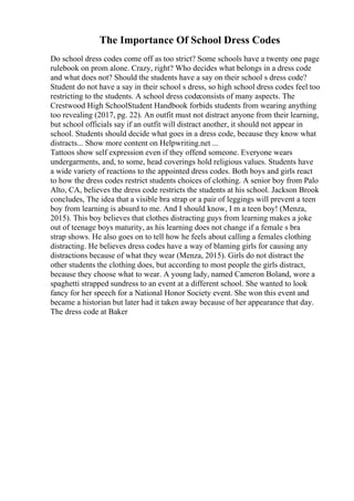 The Importance Of School Dress Codes
Do school dress codes come off as too strict? Some schools have a twenty one page
rulebook on prom alone. Crazy, right? Who decides what belongs in a dress code
and what does not? Should the students have a say on their school s dress code?
Student do not have a say in their school s dress, so high school dress codes feel too
restricting to the students. A school dress codeconsists of many aspects. The
Crestwood High SchoolStudent Handbook forbids students from wearing anything
too revealing (2017, pg. 22). An outfit must not distract anyone from their learning,
but school officials say if an outfit will distract another, it should not appear in
school. Students should decide what goes in a dress code, because they know what
distracts... Show more content on Helpwriting.net ...
Tattoos show self expression even if they offend someone. Everyone wears
undergarments, and, to some, head coverings hold religious values. Students have
a wide variety of reactions to the appointed dress codes. Both boys and girls react
to how the dress codes restrict students choices of clothing. A senior boy from Palo
Alto, CA, believes the dress code restricts the students at his school. Jackson Brook
concludes, The idea that a visible bra strap or a pair of leggings will prevent a teen
boy from learning is absurd to me. And I should know, I m a teen boy! (Menza,
2015). This boy believes that clothes distracting guys from learning makes a joke
out of teenage boys maturity, as his learning does not change if a female s bra
strap shows. He also goes on to tell how he feels about calling a females clothing
distracting. He believes dress codes have a way of blaming girls for causing any
distractions because of what they wear (Menza, 2015). Girls do not distract the
other students the clothing does, but according to most people the girls distract,
because they choose what to wear. A young lady, named Cameron Boland, wore a
spaghetti strapped sundress to an event at a different school. She wanted to look
fancy for her speech for a National Honor Society event. She won this event and
became a historian but later had it taken away because of her appearance that day.
The dress code at Baker
 