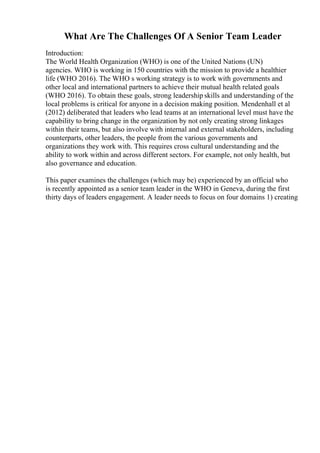 What Are The Challenges Of A Senior Team Leader
Introduction:
The World Health Organization (WHO) is one of the United Nations (UN)
agencies. WHO is working in 150 countries with the mission to provide a healthier
life (WHO 2016). The WHO s working strategy is to work with governments and
other local and international partners to achieve their mutual health related goals
(WHO 2016). To obtain these goals, strong leadership skills and understanding of the
local problems is critical for anyone in a decision making position. Mendenhall et al
(2012) deliberated that leaders who lead teams at an international level must have the
capability to bring change in the organization by not only creating strong linkages
within their teams, but also involve with internal and external stakeholders, including
counterparts, other leaders, the people from the various governments and
organizations they work with. This requires cross cultural understanding and the
ability to work within and across different sectors. For example, not only health, but
also governance and education.
This paper examines the challenges (which may be) experienced by an official who
is recently appointed as a senior team leader in the WHO in Geneva, during the first
thirty days of leaders engagement. A leader needs to focus on four domains 1) creating
 