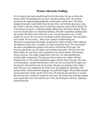 Prison Alternate Ending
For as long as time had existed he had lived in that room. He was as old as the
prison, itself. Surrounding him was four concrete looming walls. No scenery,
except for the single danging lightbulb; a metal chute, and the door. The chute
dropped food and a water bottle from the top of the wall with the door once a day.
He couldn t reach the ceiling, but he could touch opposite walls with his hands. He,
if his fortune was good, would hear people talking when the chutes opened. Those
were his favorite days; he called them holidays. He didn t remember anything from
the outside. He didn t know what year it was, who the president was, or what
country he was in. He was sure of one thing, he didn t belong here. The man didn t
move much. He was smart,... Show more content on Helpwriting.net ...
The door was groaning at the hinges. It opened to a faint red light, which replaced
the darkness of the room. A shadow of a man entered the room. The man entered
the room, and jabbed the prisoner in his pelvis with the butt of his gun. The
prisoner opened his eyes. He hadn t seen another man before. The new face had
thick clothes on, new boots, and a red patch on his jacket and hat. The prisoner
slowly stood up. The soldier looked him in the eyes. He said something the
prisoner didn t understand. The prisoner tried to speak, but couldn t. He had
forgotten how to. The soldier pushed him again with the butt of his gun. The force
was tremendous, it pushed the prisoner to the wall. He was about be hit again, but
the prisoner disarmed the man. In an instant, the gun was pointing at the soldier s
head. His eyes were frightened, his hands were up, begging for something. The
prisoner didn t understand that language. He pulled the trigger. The prisoner pushed
out the dead man s body outside of his room. He took the gun and threw it outside.
He took the man s clothes he wanted to stay warm. He heard some shouting coming
from outside the room. He took the man s belt, and closing the old door, separated
himself from the
 