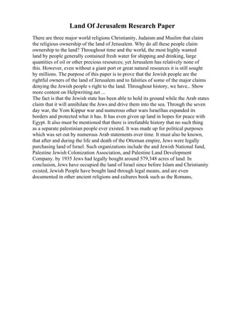 Land Of Jerusalem Research Paper
There are three major world religions Christianity, Judaism and Muslim that claim
the religious ownership of the land of Jerusalem. Why do all these people claim
ownership to the land? Throughout time and the world, the most highly wanted
land by people generally contained fresh water for shipping and drinking, large
quantities of oil or other precious resources; yet Jerusalem has relatively none of
this. However, even without a giant port or great natural resources it is still sought
by millions. The purpose of this paper is to prove that the Jewish people are the
rightful owners of the land of Jerusalem and to falsities of some of the major claims
denying the Jewish people s right to the land. Throughout history, we have... Show
more content on Helpwriting.net ...
The fact is that the Jewish state has been able to hold its ground while the Arab states
claim that it will annihilate the Jews and drive them into the sea. Through the seven
day war, the Yom Kippur war and numerous other wars Israelhas expanded its
borders and protected what it has. It has even given up land in hopes for peace with
Egypt. It also must be mentioned that there is irrefutable history that no such thing
as a separate palestinian people ever existed. It was made up for political purposes
which was set out by numerous Arab statements over time. It must also be known,
that after and during the life and death of the Ottoman empire, Jews were legally
purchasing land of Israel. Such organizations include the and Jewish National fund,
Palestine Jewish Colonization Association, and Palestine Land Development
Company. by 1935 Jews had legally bought around 579,348 acres of land. In
conclusion, Jews have occupied the land of Israel since before Islam and Christianity
existed, Jewish People have bought land through legal means, and are even
documented in other ancient religions and cultures book such as the Romans,
 