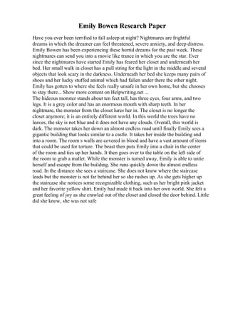Emily Bowen Research Paper
Have you ever been terrified to fall asleep at night? Nightmares are frightful
dreams in which the dreamer can feel threatened, severe anxiety, and deep distress.
Emily Bowen has been experiencing these horrid dreams for the past week. These
nightmares can send you into a movie like trance in which you are the star. Ever
since the nightmares have started Emily has feared her closet and underneath her
bed. Her small walk in closet has a pull string for the light in the middle and several
objects that look scary in the darkness. Underneath her bed she keeps many pairs of
shoes and her lucky stuffed animal which had fallen under there the other night.
Emily has gotten to where she feels really unsafe in her own home, but she chooses
to stay there... Show more content on Helpwriting.net ...
The hideous monster stands about ten feet tall, has three eyes, four arms, and two
legs. It is a grey color and has an enormous mouth with sharp teeth. In her
nightmare, the monster from the closet lures her in. The closet is no longer the
closet anymore; it is an entirely different world. In this world the trees have no
leaves, the sky is not blue and it does not have any clouds. Overall, this world is
dark. The monster takes her down an almost endless road until finally Emily sees a
gigantic building that looks similar to a castle. It takes her inside the building and
into a room. The room s walls are covered in blood and have a vast amount of items
that could be used for torture. The beast then puts Emily into a chair in the center
of the room and ties up her hands. It then goes over to the table on the left side of
the room to grab a mallet. While the monster is turned away, Emily is able to untie
herself and escape from the building. She runs quickly down the almost endless
road. In the distance she sees a staircase. She does not know where the staircase
leads but the monster is not far behind her so she rushes up. As she gets higher up
the staircase she notices some recognizable clothing, such as her bright pink jacket
and her favorite yellow shirt. Emily had made it back into her own world. She felt a
great feeling of joy as she crawled out of the closet and closed the door behind. Little
did she know, she was not safe
 