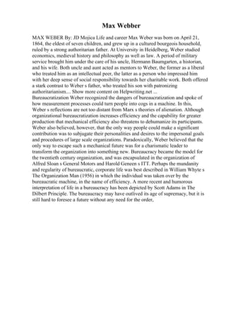 Max Webber
MAX WEBER By: JD Mojica Life and career Max Weber was born on April 21,
1864, the eldest of seven children, and grew up in a cultured bourgeois household,
ruled by a strong authoritarian father. At University in Heidelberg, Weber studied
economics, medieval history and philosophy as well as law. A period of military
service brought him under the care of his uncle, Hermann Baumgarten, a historian,
and his wife. Both uncle and aunt acted as mentors to Weber, the former as a liberal
who treated him as an intellectual peer, the latter as a person who impressed him
with her deep sense of social responsibility towards her charitable work. Both offered
a stark contrast to Weber s father, who treated his son with patronizing
authoritarianism.... Show more content on Helpwriting.net ...
Bureaucratization Weber recognized the dangers of bureaucratization and spoke of
how measurement processes could turn people into cogs in a machine. In this,
Weber s reflections are not too distant from Marx s theories of alienation. Although
organizational bureaucratization increases efficiency and the capability for greater
production that mechanical efficiency also threatens to dehumanize its participants.
Weber also believed, however, that the only way people could make a significant
contribution was to subjugate their personalities and desires to the impersonal goals
and procedures of large scale organizations. Paradoxically, Weber believed that the
only way to escape such a mechanical future was for a charismatic leader to
transform the organization into something new. Bureaucracy became the model for
the twentieth century organization, and was encapsulated in the organization of
Alfred Sloan s General Motors and Harold Geneen s ITT. Perhaps the mundanity
and regularity of bureaucratic, corporate life was best described in William Whyte s
The Organization Man (1956) in which the individual was taken over by the
bureaucratic machine, in the name of efficiency. A more recent and humorous
interpretation of life in a bureaucracy has been depicted by Scott Adams in The
Dilbert Principle. The bureaucracy may have outlived its age of supremacy, but it is
still hard to foresee a future without any need for the order,
 