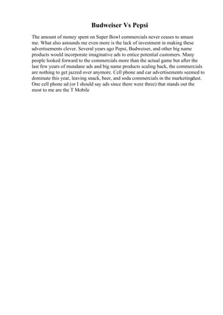 Budweiser Vs Pepsi
The amount of money spent on Super Bowl commercials never ceases to amaze
me. What also astounds me even more is the lack of investment in making these
advertisements clever. Several years ago Pepsi, Budweiser, and other big name
products would incorporate imaginative ads to entice potential customers. Many
people looked forward to the commercials more than the actual game but after the
last few years of mundane ads and big name products scaling back, the commercials
are nothing to get jazzed over anymore. Cell phone and car advertisements seemed to
dominate this year, leaving snack, beer, and soda commercials in the marketingdust.
One cell phone ad (or I should say ads since there were three) that stands out the
most to me are the T Mobile
 