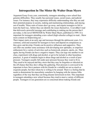 Introspection In The Mister By Walter Dean Myers
Argument Essay Every year, consistently, teenagers attending a new school face
genuine difficulties. They usually face personal issues, social issues, and judicial
issues. For instance, they may experience difficulty understanding who they are and
their potential purpose in society, making and maintaining relationships, and staying
out of trouble. These sorts of issues don t go away, and require teenagers to fail or
learn the hard way , before they can identify the issues themselves. A novelthat I read
that delivered a powerful message and contributing to making me the person that I
am today; is the novel MONSTER by Walter Dean Myers, published in 1999. It is
important for teenagers attending a new school (high schoolor college) to read... Show
more content on Helpwriting.net ...
Their impact starts at an early age and increases through the adolescent years. It is
common, solid and essential for teenagers to have and depend on companions as
they grow and develop. Friends can be positive influences and supportive. They
can offer one another some assistance with developing new aptitudes, or empower
enthusiasm for a variety of activities such as homework, projects, sports, etc. Then
again, having friends can have a negative impact. They can urge one another to cut
class, experiment with drugs and alcohol, or get to be include in other hazardous
practices. A great of students begin to abuse drugs and alcohol as a result of peer
pressure. Teenagers usually fall under peer pressure because they want to fit in.
They need to be enjoyed and they stress that they may be forgotten or ridiculed on
the off chance that they don t oblige the gathering. Peer pressure is conveyed to be
important in how Steve partners with his friends he s mindful are not as much as
exquisite people, but then whom he is willing to be around. There is a feeling that he
needs to demonstrate his masculinity somehow by hanging with the intense folks
regardless of the way that they can bring disaster downward on him. This important
to teenagers attending a new school because they tend to meet a variety of different
people. Teenagers in our generation are so concerned about making friends and
 