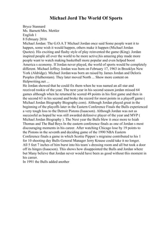 Michael Jord The World Of Sports
Bryce Stannard
Ms. Barnett/Mrs. Mettler
English 1
8 February 2016
Michael Jordan: The G.O.A.T Michael Jordan once said Some people want it to
happen, some wish it would happen, others make it happen (Michael Jordan
Quotes). His exciting and flashy style of play reinvented the game (King). Jordan
inspired people all over the world to be more active,his amazing play made more
people want to watch making basketball more popular and even helped boost
America s economy. If Jordan never played, the world of sports would be completely
different. Michael Jeffrey Jordan was born on February 17, 1963 in Brooklyn New
York (Aldridge). Michael Jordanwas born an raised by James Jordan and Deloris
Peoples (Halberstam). They later moved North ... Show more content on
Helpwriting.net ...
He Jordan showed that he could fix them when he was named an all star and
received rookie of the year. The next year in his second season jordan missed 64
games although when he returned he scored 49 points in his first game and then in
the second 63 in his second and broke the record for most points in a playoff game (
Michael Jordan Biography Biography.com). Although Jordan played great in the
beginning of the playoffs later in the Eastern Conference Finals the Bulls experienced
a very tough loss to the Detroit Pistons (Isaacson). Although Jordan was not as
successful as hoped he was still awarded defensive player of the year and MVP (
Michael Jordan Biography ). The Next year the Bulls blew it once more to Isiah
Thomas and The Bad Boys In the eastern conference finals as one of Jordan s most
discouraging moments in his career. After watching Chicago lose by 19 points to
the Pistons in the seventh and deciding game of the 1990 NBA Eastern
Conference finals a game in which Scottie Pippen`s migraine contributed to his 1
for 10 shooting day Bulls General Manager Jerry Krause could take it no longer.
All 5 feet 7 inches of him burst into his team`s dressing room and all but took a door
off its hinges (Isaacson). This shows how disappointed the Bulls and Jordan where
but Many believe that Jordan never would have been as good without this moment in
his career.
In 1991 the Bulls added another
 