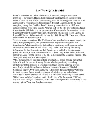 The Watergate Scandal
Political leaders of the United States were, at one time, thought of as crucial
members of our society. Ideally, their main goal was to represent and satisfy the
needs of the American people. Unfortunately, over the last fifty years, our trust in our
administrative representatives has drastically declined. Beginning with the great
conspiracy theory that President John F. Kennedy s assassination in 1963 was
actually planned by political leaders, America had, for the first time in history, begun
to question its faith in its very own government. Consequently, the American people
became extremely hesitant when it came to electing officials into office. Despite his
loss to JFK in the 1960 presidential election, in 1968, Richard M. Nixon was... Show
more content on Helpwriting.net ...
Since the two reporters from The Washington Post were beginning to put together the
entire story piece by piece, the government soon began conducting their own
investigation. What the authorities did not know was that an inside source who had
access to all of the FBI files, nicknamed Deep Throat , was secretly confirming
information for Carl Bernstein and Bob Woodward to publish in the newspaper
(Crawford Mason, Clare). It was not until 2005 when Deep Throat would reveal his
identity as Mark Felt the director of the FBI at the time of the Watergate Scandal( The
Watergate Story: The Post Investigates ).
While the government was leading their investigation, it soon became public that
John Mitchell, the current Attorney General who had previously denied any
affiliation with the instances at Watergate, had been keeping a private account
specifically intended for collecting information on the Democrats ( Mitchell
Controlled Secret GOP Fund ). Later, the FBI publicly declared that the Watergate
incident stemmed from a massive campaign of political spying and sabotage
conducted on behalf of President Nixon s re election and directed by officials of the
White House and the Committee for the Re election of the President ( FBI Finds
Nixon Aides Sabotaged Democrats ). While The Washington Post continued to follow
the story of the Watergate Scandal, most other
 