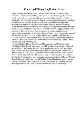 Contextual Theory Application Essay
Today s society contributes to one s successes and failures as a result of the
individual s characteristics and ignorance of his or her surroundings. However, a
novel, and overlooked sociological concept, contextual explanation, provides a
solution for this oversight. More specifically, contextual explanation states members
of society should examine beyond an individual s traits like motivation and
determination, and rather, into one s environment and how it environment has
attributed to their success or failure. For instance, investigating an individual s family
income, secondary education institutions attended, emotional support, and resources
provided in their native towns. One of my great inspirations, passions, and
preoccupations is surgery. In particular, the art of surgery as my ultimate career goal
is to become the World s Greatest Surgeon with respects to Dr. DeBakey and Dr.
Cushing, two of my greatest idols. Although, no one in my family or even extended
family is a physician, I fell in love with the field of medicine when I began... Show
more content on Helpwriting.net ...
I am located about 2 hours from Boston, Massachusetts, and 30 minutes from
Providence, Rhode Island. As a result, I am able to take full advantage of Harvard
Medical School and Brown Medical School. For instance, I was a lab member at
the Cardiothoracic Transplant laboratory at Massachusetts General Hospital one of
the best hospitals in the world. Due to the resources, Mass General offered, I could
do the work to be awarded the American Society of Transplantation Pre Doctoral
Scholarship. Furthermore, I have attended numerous conferences at Harvard Medical
School, the most exciting the Harvard Medical Student Boot camp where I learned
suturing. Therefore, living close to Providence and Boston has provided me with
many opportunities that I need to be successful in my road to becoming a
 