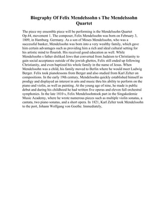 Biography Of Felix Mendelssohn s The Mendelssohn
Quartet
The piece my ensemble piece will be performing is the Mendelssohn Quartet
Op.44, movement 1. The composer, Felix Mendelssohn was born on February 3,
1809, in Hamburg. Germany. As a son of Moses Mendelssohn, who was a
successful banker, Mendelssohn was born into a very wealthy family, which gave
him certain advantages such as providing him a rich and ideal cultural setting for
his artistic mind to flourish. His received good education as well. While
Mendelssohn s father disliked Jews that converted from Judaism to Christianity to
gain social acceptance outside of the jewish ghettos, Felix still ended up following
Christianity, and even baptized his whole family in the name of Jesus. When
Mendelssohn was a child, his family moved to Berlin where he would meet Ludwig
Berger. Felix took pianolessons from Berger and also studied from Karl Zelter on
compositions. In the early 19th century, Mendelssohn quickly established himself as
prodigy and displayed an interest in arts and music thru his ability to perform on the
piano and violin, as well as painting. At the young age of nine, he made is public
debut and during his childhood he had written five operas and eleven full orchestral
symphonies. In the late 1810 s, Felix Mendelssohntook part in the Singakedemie
Music Academy, where he wrote numerous pieces such as multiple violin sonatas, a
cantata, two piano sonatas, and a short opera. In 1821, Karl Zelter took Mendelssohn
to the port, Johann Wolfgang von Goethe. Immediately,
 