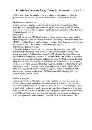 Association between Long Term Exposure to Urban Air...
A Meta analysis on the association between Long term exposure to urban air
pollution and the risks of Myocardial infarction and Coronary heart disease.
Definition of Meta analysis
A meta analysis is a type of research study in which the researcher compiles
numerous previously published studies on a particular research question and re
analyzes the results to find the general trend for results across the studies, Kristalyn
Salters Pedneault, (2010).
Introduction
Robert D. Brook et al. (2004) defined air pollution as a heterogeneous, complex
mixture of gases, liquids and particulate matter. According to Robert D. Brook et al.
(2004), several epidemiological studies have indicated that there is a consistent risk
for cardiovascular ... Show more content on Helpwriting.net ...
Inclusion and exclusion criteria
All studies looked at the average concentrations for particulate matter with
aerodynamic diameter of 10um or less. The air pollutants studied include PM
(particulate matter), SO2 (sulphur dioxide), NO2 (nitrogen dioxide), 03 (ozone),
CO (carbon monoxide) and NO or NOx (nitrogen oxides). Of interest in this small
meta analysis were the articles that had reported about the NO2 (nitrogen dioxide).
Only 8 of the 17 articles met this inclusion criterion and thus were the only ones
included in the meta analysis. Of the 8, 5 were cohort studies and the other 3 were
case control studies. The main research question here was to investigate whether
there was a significant effect or not of a 10Ојg/m^3 increase in long term NO2
exposure on coronary heart disease (CHD) or myocardial infarction (MI) after
combining the relevant studies.
Statistical analysis
A meta analysis for all the studies was carried out and for sensitivity analysis,
another meta analysis on only 6 cohort studies was carried out to check for the
association of the increase in the exposure on CHD or MI. There were only 3 case
control studies and again a small meta analysis was done only on the articles that
used case control studies. Effect sizes were expressed as Relative Risks associated
with 10Ојg/m^3 increase in long term NO2 exposure on coronary heart disease
(CHD) or myocardial infarction (MI). The software StatsDirect was used for
 