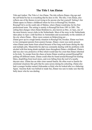 The Title I Am Zlatan
Title and Author: The Title is I Am Zlatan. The title reflects Zlatan s big ego and
the self belief he has in everything that he does in life. The title, I Am Zlatan, also
reflects one of the themes in not trying to be anyone else but yourself. Setting I Am
Zlatan opens in Zlatan s childhood where he lives in RosengГҐrd, Sweden.
RosengГҐrd is on the south side of Malmo, where Zlatan would play for his first
professional team. The setting is mainly in RosengГҐrd from 1981 to 2001. The
setting then changes when Zlatan Ibrahimovic, also known as Ibra , to Ajax, one of
the most historic soccer clubs in the Netherlands. Most of the story in the Netherlands
takes place in Ajax s club facilities in Amsterdam and occasionally on the outskirts of
the city where Zlatan... Show more content on Helpwriting.net ...
Zlatan grew up in a rough family situation in RosengГҐrd, Sweden. Zlatan was born
to two immigrant parents from eastern Europe. Zlatan s mom was rarely present
when Zlatan came home from school because of her long work hours during the day
and multiple jobs. Meanwhile his dad was constantly dealing with his problems with
alcohol with him being drunk multiple times throughout Zlatan s childhood. Zlatan s
dad was also very protective of Ibra which would later be a trait that Zlatan inherited
to his kids. To escape from the chaos at home Zlatan would go around RosengГҐrd
pulling off different stunts. Zlatan could often be found around RosengГҐrd stealing
bikes, shoplifting from local stores, and even falling from the roof of a nearby
daycare once. Zlatan has an older sister named Sanela. He often went to Sanela for
emotional situations like girls that he came across during his schooling. Zlatan also
had a younger brother named Aleksandar or Keki who he looked after as a fathering
figure. Anytime Keki was bullied or made fun, Zlatan was sure to make sure that the
bully knew who he was dealing
 