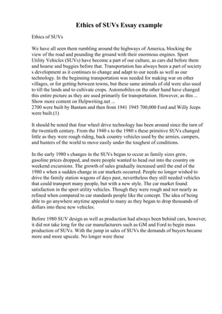 Ethics of SUVs Essay example
Ethics of SUVs
We have all seen them rumbling around the highways of America, blocking the
view of the road and pounding the ground with their enormous engines. Sport
Utility Vehicles (SUVs) have become a part of our culture, as cars did before them
and hoarse and buggies before that. Transportation has always been a part of society
s development as it continues to change and adapt to our needs as well as our
technology. In the beginning transportation was needed for making war on other
villages, or for getting between towns, but these same animals of old were also used
to till the lands and to cultivate crops. Automobiles on the other hand have changed
this entire picture as they are used primarily for transportation. However, as this ...
Show more content on Helpwriting.net ...
2700 were built by Bantam and then from 1941 1945 700,000 Ford and Willy Jeeps
were built.(1)
It should be noted that four wheel drive technology has been around since the turn of
the twentieth century. From the 1940 s to the 1980 s these primitive SUVs changed
little as they were rough riding, back country vehicles used by the armies, campers,
and hunters of the world to move easily under the toughest of conditions.
In the early 1980 s changes in the SUVs began to occur as family sizes grew,
gasoline prices dropped, and more people wanted to head out into the country on
weekend excursions. The growth of sales gradually increased until the end of the
1980 s when a sudden change in car markets occurred. People no longer wished to
drive the family station wagons of days past, nevertheless they still needed vehicles
that could transport many people, but with a new style. The car market found
satisfaction in the sport utility vehicles. Though they were rough and not nearly as
refined when compared to car standards people like the concept. The idea of being
able to go anywhere anytime appealed to many as they began to drop thousands of
dollars into these new vehicles.
Before 1980 SUV design as well as production had always been behind cars, however,
it did not take long for the car manufacturers such as GM and Ford to begin mass
production of SUVs. With the jump in sales of SUVs the demands of buyers became
more and more upscale. No longer were these
 