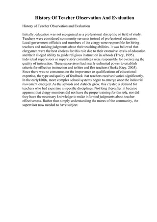 History Of Teacher Observation And Evaluation
History of Teacher Observation and Evaluation
Initially, education was not recognized as a professional discipline or field of study.
Teachers were considered community servants instead of professional educators.
Local government officials and members of the clergy were responsible for hiring
teachers and making judgments about their teaching abilities. It was believed that
clergymen were the best choices for this role due to their extensive levels of education
and their alleged ability to guide religious instruction in schools (Tracy, 1995).
Individual supervisors or supervisory committees were responsible for overseeing the
quality of instruction. These supervisors had nearly unlimited power to establish
criteria for effective instruction and to hire and fire teachers (Burke Krey, 2005).
Since there was no consensus on the importance or qualifications of educational
expertise, the type and quality of feedback that teachers received varied significantly.
In the early1800s, more complex school systems began to emerge once the industrial
movement emerged. As the schools and districts grew, this created a demand for
teachers who had expertise in specific disciplines. Not long thereafter, it became
apparent that clergy members did not have the proper training for the role, nor did
they have the necessary knowledge to make informed judgments about teacher
effectiveness. Rather than simply understanding the mores of the community, the
supervisor now needed to have subject
 