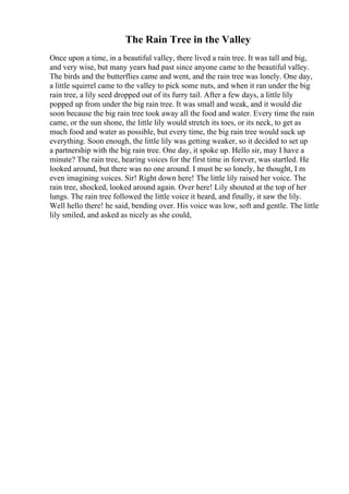 The Rain Tree in the Valley
Once upon a time, in a beautiful valley, there lived a rain tree. It was tall and big,
and very wise, but many years had past since anyone came to the beautiful valley.
The birds and the butterflies came and went, and the rain tree was lonely. One day,
a little squirrel came to the valley to pick some nuts, and when it ran under the big
rain tree, a lily seed dropped out of its furry tail. After a few days, a little lily
popped up from under the big rain tree. It was small and weak, and it would die
soon because the big rain tree took away all the food and water. Every time the rain
came, or the sun shone, the little lily would stretch its toes, or its neck, to get as
much food and water as possible, but every time, the big rain tree would suck up
everything. Soon enough, the little lily was getting weaker, so it decided to set up
a partnership with the big rain tree. One day, it spoke up. Hello sir, may I have a
minute? The rain tree, hearing voices for the first time in forever, was startled. He
looked around, but there was no one around. I must be so lonely, he thought, I m
even imagining voices. Sir! Right down here! The little lily raised her voice. The
rain tree, shocked, looked around again. Over here! Lily shouted at the top of her
lungs. The rain tree followed the little voice it heard, and finally, it saw the lily.
Well hello there! he said, bending over. His voice was low, soft and gentle. The little
lily smiled, and asked as nicely as she could,
 