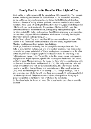 Family Feud in Anita DesaiВґs Clear Light of Day
Until a child is eighteen years old, the parents have full responsibility. They provide
a stable and loving environment for their children. As the leaders in a household,
caring and loving parents also maintain the bonds that hold the family together.
However, absence of loving parental guidance can create tension between family
members. Anita Desai s Clear Light of Day shows how war, specifically the partition
of India, affects a particular family. The partition of Indian in 1947 created the
separate countries of Indiaand Pakistan, consequently ripping families apart. The
partition, initiated by India s independence from Britain, attempted to accommodate
irreconcilable religious differences between Muslims and Hindus by forming the...
Show more content on Helpwriting.net ...
While Clear Light of Day never specifies if Raja converts to Islam, because of his
interest in the Islamic arts and his formation of a new family, Raja represents
Muslims breaking apart from India to form Pakistan.
Like Raja, Tara leaves the family, but she exemplifies the expatriates who flee
India to avoid conflict by taking up new lives in other countries. Tara believes the
house she has grown up in is full of illness passing from one generation to the other
so that anyone who live[s] in it [is] bound to become ill and the only thing to do
[is] to get away, escape (156). The conflict in the Das house, caused by the parents
negligence and Raja s departure, spreads like a contagious disease and Tara knows
she has to leave. Marriage provides the escape for Tara, who becomes taken up with
her husband, her new home, and her new life (174). She emigrates from India and
travels around the world with her diplomatic husband. She later realizes that she
must have used [her husband] as an instrument of escape. The completest escape
[she] could have made right out of the country (157). Through marriage, Tara is
able to create a new life for herself. Like Tara, approximately 15 million people fled
their homes (Hartnack 244) to escape the violence of the partition. By trying to
escape the conflict in her family, Tara symbolizes the expatriates.
As Tara flees India, she leaves her sister Bim behind to take care of their mentally
disabled
 