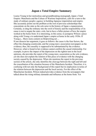 Japan s Total Empire Summary
Louise Young in her meticulous and groundbreaking monograph, Japan s Total
Empire: Manchuria and the Culture of Wartime Imperialism, calls for a turn to the
study of ordinary people s agency in building Japanese imperialism and empire.
She accurately points out the problem at the root of previous scholarships that
concentrate on the state as the sole actor in the history of Japan s expansionism.
Certainly, to drag the ordinary into the swirl of history and the responsibility of its
cause is not to negate the state s role, but to have a fuller picture of how the empire
worked at the home front. It is interesting, in this sense, to juxtapose Wilson s piece
along with Young s to understand Japan s empire at home in the early 1930s. If
Young s... Show more content on Helpwriting.net ...
If one dissects her argument, it goes as follows: the cause is the four factors, the
effect the changing countryside, and the young men s association newspapers as the
evidence; thus, the causality is supposed to be substantiated by the evidence.
However, what is found in her evidence cannot confirm the causal relationship. For
example, to prove the impact of the depression on the rightist turn in the local
opinions, she provides the report of the young men s association as the sole evidence,
yet she does not explain the relation of this piece of evidence with the changing
society caused by the depression. When she mentions the report in the previous
section of the article, she only identifies the cleavage between the right and left and
the exacerbation of the situation because of the Manchuria Incident. Therefore, it is
confusing with not only the background of this report but its implication in terms of
the relation between the depression and the local society. For the effect of the
Manchurian Incident, Wilson indeed provides evidence from the newspapers that
talked about the rising military demands and influence at the home front. Yet
 