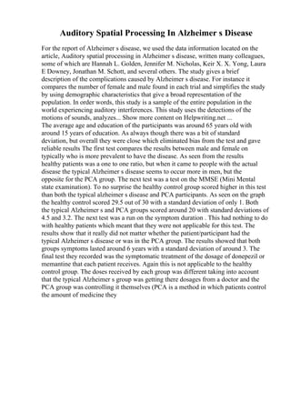 Auditory Spatial Processing In Alzheimer s Disease
For the report of Alzheimer s disease, we used the data information located on the
article, Auditory spatial processing in Alzheimer s disease, written many colleagues,
some of which are Hannah L. Golden, Jennifer M. Nicholas, Keir X. X. Yong, Laura
E Downey, Jonathan M. Schott, and several others. The study gives a brief
description of the complications caused by Alzheimer s disease. For instance it
compares the number of female and male found in each trial and simplifies the study
by using demographic characteristics that give a broad representation of the
population. In order words, this study is a sample of the entire population in the
world experiencing auditory interferences. This study uses the detections of the
motions of sounds, analyzes... Show more content on Helpwriting.net ...
The average age and education of the participants was around 65 years old with
around 15 years of education. As always though there was a bit of standard
deviation, but overall they were close which eliminated bias from the test and gave
reliable results The first test compares the results between male and female on
typically who is more prevalent to have the disease. As seen from the results
healthy patients was a one to one ratio, but when it came to people with the actual
disease the typical Alzheimer s disease seems to occur more in men, but the
opposite for the PCA group. The next test was a test on the MMSE (Mini Mental
state examination). To no surprise the healthy control group scored higher in this test
than both the typical alzheimer s disease and PCA participants. As seen on the graph
the healthy control scored 29.5 out of 30 with a standard deviation of only 1. Both
the typical Alzheimer s and PCA groups scored around 20 with standard deviations of
4.5 and 3.2. The next test was a run on the symptom duration . This had nothing to do
with healthy patients which meant that they were not applicable for this test. The
results show that it really did not matter whether the patient/participant had the
typical Alzheimer s disease or was in the PCA group. The results showed that both
groups symptoms lasted around 6 years with a standard deviation of around 3. The
final test they recorded was the symptomatic treatment of the dosage of donepezil or
memantine that each patient receives. Again this is not applicable to the healthy
control group. The doses received by each group was different taking into account
that the typical Alzheimer s group was getting there dosages from a doctor and the
PCA group was controlling it themselves (PCA is a method in which patients control
the amount of medicine they
 
