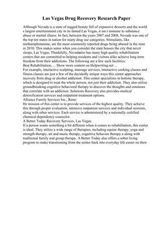 Las Vegas Drug Recovery Research Paper
Although Nevada is a state of rugged beauty full of expansive desserts and the world
s largest entertainment city in its famed Las Vegas, it isn t immune to substance
abuse or mental illness. In fact, between the years 2007 and 2008, Nevada was one of
the top ten states in nation for many drug use categories. Stimulants, like
methamphetamine, are the most commonly reported drugs being abused in the state
in 2010. This makes sense when you consider the state houses the city that never
sleeps, Las Vegas. Thankfully, Nevadaalso has many high quality rehabilitation
centers that are committed to helping residents and visitors alike achieve long term
freedom from their addictions. The following are a few such facilities:
Best Rehabilitation, ... Show more content on Helpwriting.net ...
For example, interactive sculpting, massage services, interactive cooking classes and
fitness classes are just a few of the decidedly unique ways this center approaches
recovery from drug or alcohol addiction. This center specializes in holistic therapy,
which is designed to treat the whole person, not just their addiction. They also utilize
groundbreaking cognitive behavioral therapy to discover the thoughts and emotions
that correlate with an addiction. Solutions Recovery also provides medical
detoxification services and outpatient treatment options.
Alliance Family Services Inc., Reno:
He mission of this center is to provide services of the highest quality. They achieve
this through proper evaluation, intensive outpatient services and individual sessions,
along with other services. Each service is administered by a nationally certified
chemical dependency counselor.
A Better Today Recovery Services, Las Vegas:
If a person wants something a bit different when it comes to rehabilitation, this center
is ideal. They utilize a wide range of therapies, including equine therapy, yoga and
strength therapy, art and music therapy, cognitive behavior therapy a along with
traditional family and group therapy. A Better Today also offers a sober living
program to make transitioning from the center back into everyday life easier on their
 