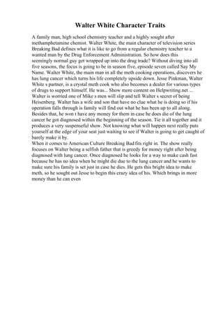 Walter White Character Traits
A family man, high school chemistry teacher and a highly sought after
methamphetamine chemist. Walter White, the main character of television series
Breaking Bad defines what it is like to go from a regular chemistry teacher to a
wanted man by the Drug Enforcement Administration. So how does this
seemingly normal guy get wrapped up into the drug trade? Without diving into all
five seasons, the focus is going to be in season five, episode seven called Say My
Name. Walter White, the main man in all the meth cooking operations, discovers he
has lung cancer which turns his life completely upside down. Jesse Pinkman, Walter
White s partner, is a crystal meth cook who also becomes a dealer for various types
of drugs to support himself. He was... Show more content on Helpwriting.net ...
Walter is worried one of Mike s men will slip and tell Walter s secret of being
Heisenberg. Walter has a wife and son that have no clue what he is doing so if his
operation falls through is family will find out what he has been up to all along.
Besides that, he won t have any money for them in case he does die of the lung
cancer he got diagnosed within the beginning of the season. Tie it all together and it
produces a very suspenseful show. Not knowing what will happen next really puts
yourself at the edge of your seat just waiting to see if Walter is going to get caught of
barely make it by.
When it comes to American Culture Breaking Bad fits right in. The show really
focuses on Walter being a selfish father that is greedy for money right after being
diagnosed with lung cancer. Once diagnosed he looks for a way to make cash fast
because he has no idea when he might die due to the lung cancer and he wants to
make sure his family is set just in case he dies. He gets this bright idea to make
meth, so he sought out Jesse to begin this crazy idea of his. Which brings in more
money than he can even
 