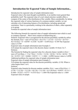 Introduction for Expected Value of Sample Information...
Introduction for expected value of sample information tutor:
Expected value is the main thought in probability, in an intellect more general than
probability itself. The expected value of a real valued selection variable offers a
compute of the center of the distribution of the variable. More considerably, by taking
the expected value of various functions of a common random variable, we can
calculate a lot of interesting features of its distribution, including spread and
correlation. Tutor is a personality working in the education of others, either separately
or in group.
Formula for expected value of sample information tutor:
The following formula for expected value of sample information tutor which is used
to compute expected ... Show more content on Helpwriting.net ...
Solution: Expected value is recognized for the discrete possibility variable by utilize
the formula, E(x) = sum xi P (xi) E(x) = 0 (1/13) + 1 (1/13) + 2 (1/13) + 3(1/13) +
4(1/13) E(x) = 0 + 0.0769 + 0.1538 + 0.2307 + 0.3076 E(x) = 0.769 The Expected
value is: 0.769
Expected value of sample information tutor Example 2:
2) Evaluate the expected value to the discrete chance variable 1/6 from 2 to 7.
Solution:
The formula for finding the expected value for a discrete chance variable is E(x) =
sum xi P (xi) Here, i = 2 to 7 E(x) = 2 (1/6) + 3 (1/6) + 4(1/6) + 5(1/6) + 6(1/6) + 7(1
/6) = 0.3333 + 0.5 + 0.6666 + 0.8333 + 1 + 1.1666 = 4.4998 Answer value is: 4.4998
Additional problems for expected value of sample information tutor:
Expected value of sample information tutor Example 3:
3) Evaluate the expected value for the discrete possibility variable. (1/18). Where x
value begins from 1 to 6.
Solution:
Expected value formula for discrete random variables: E(x) = sum xi P(xi) E(x) = 1
(1/18) + 2 (1/18) + 3 (1/18) + 4(1/18) + 5 (1/18) + 6 (1/18) E(x) = 0.0555 + 0.1111 +
0.1666 + 0.2222 + 0.2777 + 0.3333 E(x) = 1.1664 The Expected value is: 1.1664
Expected value of sample
 