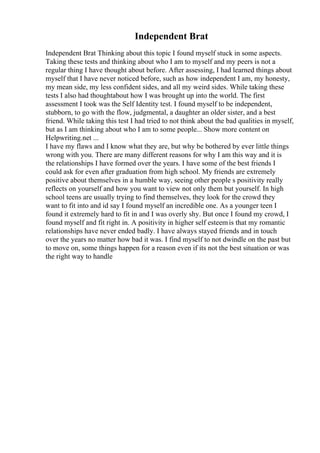 Independent Brat
Independent Brat Thinking about this topic I found myself stuck in some aspects.
Taking these tests and thinking about who I am to myself and my peers is not a
regular thing I have thought about before. After assessing, I had learned things about
myself that I have never noticed before, such as how independent I am, my honesty,
my mean side, my less confident sides, and all my weird sides. While taking these
tests I also had thoughtabout how I was brought up into the world. The first
assessment I took was the Self Identity test. I found myself to be independent,
stubborn, to go with the flow, judgmental, a daughter an older sister, and a best
friend. While taking this test I had tried to not think about the bad qualities in myself,
but as I am thinking about who I am to some people... Show more content on
Helpwriting.net ...
I have my flaws and I know what they are, but why be bothered by ever little things
wrong with you. There are many different reasons for why I am this way and it is
the relationships I have formed over the years. I have some of the best friends I
could ask for even after graduation from high school. My friends are extremely
positive about themselves in a humble way, seeing other people s positivity really
reflects on yourself and how you want to view not only them but yourself. In high
school teens are usually trying to find themselves, they look for the crowd they
want to fit into and id say I found myself an incredible one. As a younger teen I
found it extremely hard to fit in and I was overly shy. But once I found my crowd, I
found myself and fit right in. A positivity in higher self esteemis that my romantic
relationships have never ended badly. I have always stayed friends and in touch
over the years no matter how bad it was. I find myself to not dwindle on the past but
to move on, some things happen for a reason even if its not the best situation or was
the right way to handle
 