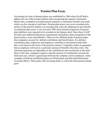 Pension Plan Essay
Accounting for costs of pension plans was established in 1966 when GAAP had to
address the use of the accrual method when recognizing the expense of pensions.
Before then, companies recorded pension expenses as retirement benefits were paid,
which was the concept of cash basis. Pension plan assets were never recorded and a
portion of the pension liability was recorded only when the obligation to pay benefits
exceeded the plan assets. It was not until 1980 when limited recognition of pension
plan liabilities were required to be recorded on the balance sheet. Since then, GAAP
has had some additional disclosure requirements and balance sheet recognition of the
pension plan s assets and liabilities. There are two different kinds of pension plans
that companies account for: defined contribution and benefit plans. In a defined
contribution plan, employees and employers contribute to the pension fund while
they work based on the terms of the pension contract. Companies makes no guarantee
that an employee will receive a particular amount of benefits when they retire. The
retirement payments are dependent on the contributions and investments to the fund.
Most of the time, companies require a specific amount of contributions towards the
fund each year, which is agreed upon between the company and its employees. Some
examples of defined contribution plans are 401(k) plans and Individual Retirement
Accounts (IRAs). These plans offer investing funds, in which the fund amount should
grow
 