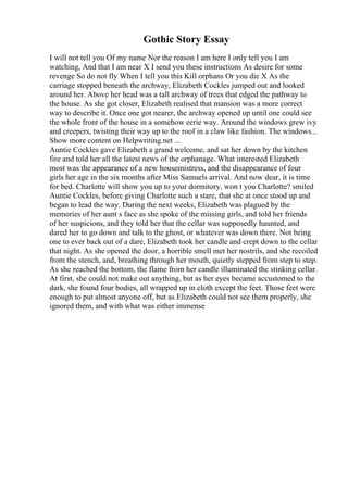 Gothic Story Essay
I will not tell you Of my name Nor the reason I am here I only tell you I am
watching, And that I am near X I send you these instructions As desire for some
revenge So do not fly When I tell you this Kill orphans Or you die X As the
carriage stopped beneath the archway, Elizabeth Cockles jumped out and looked
around her. Above her head was a tall archway of trees that edged the pathway to
the house. As she got closer, Elizabeth realised that mansion was a more correct
way to describe it. Once one got nearer, the archway opened up until one could see
the whole front of the house in a somehow eerie way. Around the windows grew ivy
and creepers, twisting their way up to the roof in a claw like fashion. The windows...
Show more content on Helpwriting.net ...
Auntie Cockles gave Elizabeth a grand welcome, and sat her down by the kitchen
fire and told her all the latest news of the orphanage. What interested Elizabeth
most was the appearance of a new housemistress, and the disappearance of four
girls her age in the six months after Miss Samuels arrival. And now dear, it is time
for bed. Charlotte will show you up to your dormitory, won t you Charlotte? smiled
Auntie Cockles, before giving Charlotte such a stare, that she at once stood up and
began to lead the way. During the next weeks, Elizabeth was plagued by the
memories of her aunt s face as she spoke of the missing girls, and told her friends
of her suspicions, and they told her that the cellar was supposedly haunted, and
dared her to go down and talk to the ghost, or whatever was down there. Not being
one to ever back out of a dare, Elizabeth took her candle and crept down to the cellar
that night. As she opened the door, a horrible smell met her nostrils, and she recoiled
from the stench, and, breathing through her mouth, quietly stepped from step to step.
As she reached the bottom, the flame from her candle illuminated the stinking cellar.
At first, she could not make out anything, but as her eyes became accustomed to the
dark, she found four bodies, all wrapped up in cloth except the feet. Those feet were
enough to put almost anyone off, but as Elizabeth could not see them properly, she
ignored them, and with what was either immense
 