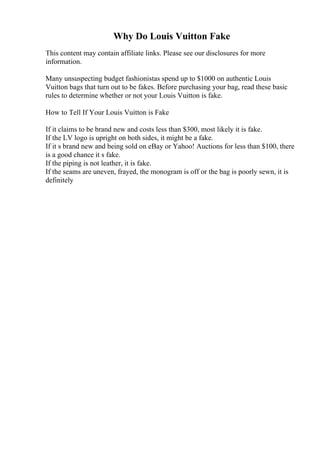 Why Do Louis Vuitton Fake
This content may contain affiliate links. Please see our disclosures for more
information.
Many unsuspecting budget fashionistas spend up to $1000 on authentic Louis
Vuitton bags that turn out to be fakes. Before purchasing your bag, read these basic
rules to determine whether or not your Louis Vuitton is fake.
How to Tell If Your Louis Vuitton is Fake
If it claims to be brand new and costs less than $300, most likely it is fake.
If the LV logo is upright on both sides, it might be a fake.
If it s brand new and being sold on eBay or Yahoo! Auctions for less than $100, there
is a good chance it s fake.
If the piping is not leather, it is fake.
If the seams are uneven, frayed, the monogram is off or the bag is poorly sewn, it is
definitely
 