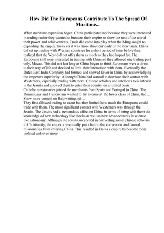 How Did The Europeans Contribute To The Spread Of
Maritime...
When maritime expansion began, China participated not because they were interested
in trading rather they wanted to broaden their empire to show the rest of the world
their power and achievements. Trade did come into play when the Ming sought to
expanding the empire, however it was more about curiosity of the new lands. China
did set up trading with Western countries for a short period of time before they
realized that the West did not offer them as much as they had hoped for. The
Europeans still were interested in trading with China so they allowed one trading port
only, Macao. This did not last long as China began to think Europeans were a threat
to their way of life and decided to limit their interaction with them. Eventually the
Dutch East India Company had formed and showed favor in China by acknowledging
the emperors superiority. Although China had wanted to decrease their contact with
Westerners, especially trading with them, Chinese scholars and intellects took interest
in the Jesuits and allowed them to enter their country on a limited basis.
Catholic missionaries joined the merchants from Spain and Portugal to China. The
Dominicans and Franciscans wanted to try to convert the lower class of China, the ...
Show more content on Helpwriting.net ...
They first allowed trading to occur but then limited how much the Europeans could
trade with them. The most significant contact with Westerners was through the
Jesuits. The Jesuits had a tremendous effect on China in terms of bring with them the
knowledge of new technology like clocks as well as new advancements in science
like astronomy. Although the Jesuits succeeded in converting some Chinese scholars
to Christianity, the emperor eventually put a halt to the conversion and banned
missionaries from entering China. This resulted in China s empire to become more
isolated and even more
 