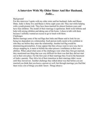 A Interview With My Older Sister And Her Husband,
Jodie...
Background
For this interview I spoke with my older sister and her husband, Jodie and Shaun
Duke. Jodie is thirty five and Shaun is thirty eight years old. They met while helping
with a youth pioneer trek. They have been married for almost fourteen years and
have four children. The model of their marriage is egalitarian. Both work fulltime and
help with raising children and taking care of the home. I chose to talk with them
because I selfishly wanted an excuse to go to lunch with them.
Challenges
Before marriage some of the red flags that Jodie and Shaun said to look for are
being too dependent on a relationship. Each person really needs to be confident in
who they are before they enter the relationship. Another red flag would be
domineering personalities. It may appear that they always want to save you, but in
always stepping in, it starts to belittle the other person s confidence in their own
abilities. When asked what some of the challenges were when they first got married,
they mentioned one thing that was very difficult for them was that they did not start
out in their own place. For the first year of their marriage they lived in the basement
of Jodie s parents. They felt a lot of their transition in their marriage didn t occur
until they moved out. Another challenge they talked about was that before you are
married you think that you know a person so well, but through marriage you find that
there were a lot of things you didn t know. Things about a
 