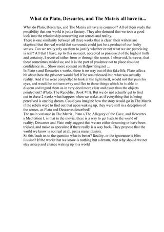 What do Plato, Descartes, and The Matrix all have in...
What do Plato, Descartes, and The Matrix all have in common? All of them study the
possibility that our world is just a fantasy. They also demand that we took a good
look into the relationship concerning our senses and reality.
There is one similarity between all three works that is clear: their writers are
skeptical that the real world that surrounds could just be a product of our faulty
senses. Can we really rely on them to justify whether or not what we are perceiving
is real? All that I have, up to this moment, accepted as possessed of the highest truth
and certainty, I received either from or through the senses. I observed, however, that
these sometimes misled us; and it is the part of prudence not to place absolute
confidence in ... Show more content on Helpwriting.net ...
In Plato s and Descartes s works, there is no way out of this fake life. Plato talks a
bit about how the prisoner would feel if he was released into what was actually
reality. And if he were compelled to look at the light itself, would not that pain his
eyes, and would he not turn away and flee to those things which he is able to
discern and regard them as in very deed more clear and exact than the objects
pointed out? (Plato, The Republic, Book VII). But we do not actually get to find
out in these 2 works what happens when we wake, as if everything that is being
perceived is one big dream. Could you imagine how the story would go in The Matrix
if the rebels were to find out that upon waking up, they were still in a deception of
the senses, as Plato and Descartes described?
The main variance in The Matrix, Plato s The Allegory of the Cave, and Descartes
s Meditation I, is that in the movie, there is a way to get back to the world of
reality; Descartes and Plato only suggest that we are either dreaming or have been
tricked, and make us speculate if there really is a way back. They propose that the
world we know is not real at all, just a mere illusion.
So this leads us to the question what is better? Reality, or the ignorance is bliss
illusion? If the world that we know is nothing but a dream, then why should we not
stay asleep and chance waking up to a world
 
