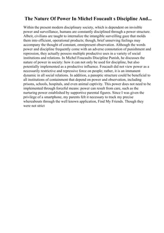 The Nature Of Power In Michel Foucault s Discipline And...
Within the present modern disciplinary society, which is dependent on invisible
power and surveillance, humans are constantly disciplined through a power structure.
Albeit, civilians are taught to internalize the intangible surveilling gaze that molds
them into efficient, operational products; though, brief unnerving feelings may
accompany the thought of constant, omnipresent observation. Although the words
power and discipline frequently come with an adverse connotation of punishment and
repression, they actually possess multiple productive uses in a variety of social
institutions and relations. In Michel Foucaults Discipline Punish, he discusses the
nature of power in society: how it can not only be used for discipline, but also
potentially implemented as a productive influence. Foucault did not view power as a
necessarily restrictive and repressive force on people; rather, it is an immanent
dynamic in all social relations. In addition, a panoptic structure could be beneficial to
all institutions of containment that depend on power and observation, including
prisons, schools, hospitals, and even animal captivity. This power does not need to be
implemented through forceful means: power can result from care, such as the
nurturing power established by supportive parental figures. Since I was given the
privilege of a smartphone, my parents felt it necessary to track my precise
whereabouts through the well known application, Find My Friends. Though they
were not strict
 