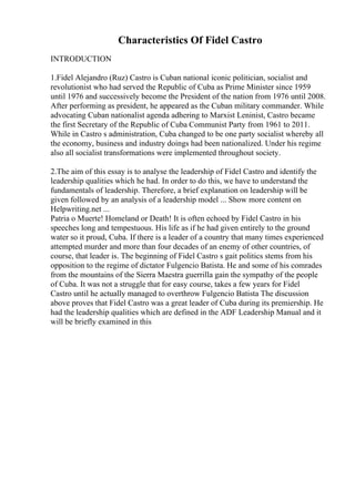 Characteristics Of Fidel Castro
INTRODUCTION
1.Fidel Alejandro (Ruz) Castro is Cuban national iconic politician, socialist and
revolutionist who had served the Republic of Cuba as Prime Minister since 1959
until 1976 and successively become the President of the nation from 1976 until 2008.
After performing as president, he appeared as the Cuban military commander. While
advocating Cuban nationalist agenda adhering to Marxist Leninist, Castro became
the first Secretary of the Republic of Cuba Communist Party from 1961 to 2011.
While in Castro s administration, Cuba changed to be one party socialist whereby all
the economy, business and industry doings had been nationalized. Under his regime
also all socialist transformations were implemented throughout society.
2.The aim of this essay is to analyse the leadership of Fidel Castro and identify the
leadership qualities which he had. In order to do this, we have to understand the
fundamentals of leadership. Therefore, a brief explanation on leadership will be
given followed by an analysis of a leadership model ... Show more content on
Helpwriting.net ...
Patria o Muerte! Homeland or Death! It is often echoed by Fidel Castro in his
speeches long and tempestuous. His life as if he had given entirely to the ground
water so it proud, Cuba. If there is a leader of a country that many times experienced
attempted murder and more than four decades of an enemy of other countries, of
course, that leader is. The beginning of Fidel Castro s gait politics stems from his
opposition to the regime of dictator Fulgencio Batista. He and some of his comrades
from the mountains of the Sierra Maestra guerrilla gain the sympathy of the people
of Cuba. It was not a struggle that for easy course, takes a few years for Fidel
Castro until he actually managed to overthrow Fulgencio Batista The discussion
above proves that Fidel Castro was a great leader of Cuba during its premiership. He
had the leadership qualities which are defined in the ADF Leadership Manual and it
will be briefly examined in this
 