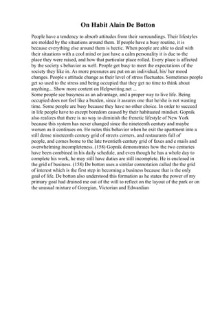 On Habit Alain De Botton
People have a tendency to absorb attitudes from their surroundings. Their lifestyles
are molded by the situations around them. If people have a busy routine, it is
because everything else around them is hectic. When people are able to deal with
their situations with a cool mind or just have a calm personality it is due to the
place they were raised, and how that particular place rolled. Every place is affected
by the society s behavior as well. People get busy to meet the expectations of the
society they like in. As more pressures are put on an individual, his/ her mood
changes. People s attitude change as their level of stress fluctuates. Sometimes people
get so used to the stress and being occupied that they get no time to think about
anything... Show more content on Helpwriting.net ...
Some people see busyness as an advantage, and a proper way to live life. Being
occupied does not feel like a burden, since it assures one that he/she is not wasting
time. Some people are busy because they have no other choice. In order to succeed
in life people have to except boredom caused by their habituated mindset. Gopnik
also realizes that there is no way to diminish the frenetic lifestyle of New York
because this system has never changed since the nineteenth century and maybe
worsen as it continues on. He notes this behavior when he exit the apartment into a
still dense nineteenth century grid of streets corners, and restaurants full of
people, and comes home to the late twentieth century grid of faxes and e mails and
overwhelming incompleteness. (158) Gopnik demonstrates how the two centuries
have been combined in his daily schedule, and even though he has a whole day to
complete his work, he may still have duties are still incomplete. He is enclosed in
the grid of business. (158) De botton uses a similar connotation called the the grid
of interest which is the first step in becoming a business because that is the only
goal of life. De botton also understood this formation as he states the power of my
primary goal had drained me out of the will to reflect on the layout of the park or on
the unusual mixture of Georgian, Victorian and Edwardian
 