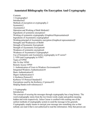 Annotated Bibliography On Encryption And Cryptography
Contents
1 Cryptography2
Introduction2
Methods of encryption or cryptography.2
Symmetric2
Asymmetric2
Operation and Working of Both Methods3
Ingredients of symmetric encryption3
Working of symmetric cryptography (Graphical Representation)4
Ingredients of Asymmetric cryptography4
Working principal of Asymmetric encryption (Graphical representation)5
Strengths and Weaknesses of Both6
Strength of Symmetric Encryption6
Strength of Asymmetric Encryption6
Weakness of symmetric encryption6
Weakness of Asymmetric Cryptography6
Use of Symmetric and Asymmetric cryptography in IT sector7
2. VPN and Cryptography in VPN7
Types of VPN8
Site To Site VPN9
Remote Access VPN9
3. Authentication of Users in Windows Environment10
Integrated Windows Authentication10
Basic Authentication10
Digest Authentication11
4. Kerberos Protocol11
Kerberos V5 Protocol Standard12
Encryptions used by the Kerberos v5 protocol12
Helping Hands (web references)13
1 Cryptography
Introduction
The concept of securing the messages through cryptography has a long history. The
word cryptography stems from the two Greek words crypto and grafein meaning
hidden and write respectively. Julius Caesar is credited with creating one of the
earliest methods of cryptography system to send the message to his generals.
Cryptography simply means to encrypt your message into something else so that
nobody can read it that is not authorised to read the information. Only that person can
 
