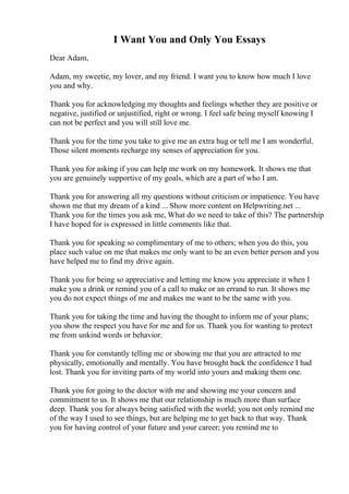 I Want You and Only You Essays
Dear Adam,
Adam, my sweetie, my lover, and my friend. I want you to know how much I love
you and why.
Thank you for acknowledging my thoughts and feelings whether they are positive or
negative, justified or unjustified, right or wrong. I feel safe being myself knowing I
can not be perfect and you will still love me.
Thank you for the time you take to give me an extra hug or tell me I am wonderful.
Those silent moments recharge my senses of appreciation for you.
Thank you for asking if you can help me work on my homework. It shows me that
you are genuinely supportive of my goals, which are a part of who I am.
Thank you for answering all my questions without criticism or impatience. You have
shown me that my dream of a kind ... Show more content on Helpwriting.net ...
Thank you for the times you ask me, What do we need to take of this? The partnership
I have hoped for is expressed in little comments like that.
Thank you for speaking so complimentary of me to others; when you do this, you
place such value on me that makes me only want to be an even better person and you
have helped me to find my drive again.
Thank you for being so appreciative and letting me know you appreciate it when I
make you a drink or remind you of a call to make or an errand to run. It shows me
you do not expect things of me and makes me want to be the same with you.
Thank you for taking the time and having the thought to inform me of your plans;
you show the respect you have for me and for us. Thank you for wanting to protect
me from unkind words or behavior.
Thank you for constantly telling me or showing me that you are attracted to me
physically, emotionally and mentally. You have brought back the confidence I had
lost. Thank you for inviting parts of my world into yours and making them one.
Thank you for going to the doctor with me and showing me your concern and
commitment to us. It shows me that our relationship is much more than surface
deep. Thank you for always being satisfied with the world; you not only remind me
of the way I used to see things, but are helping me to get back to that way. Thank
you for having control of your future and your career; you remind me to
 