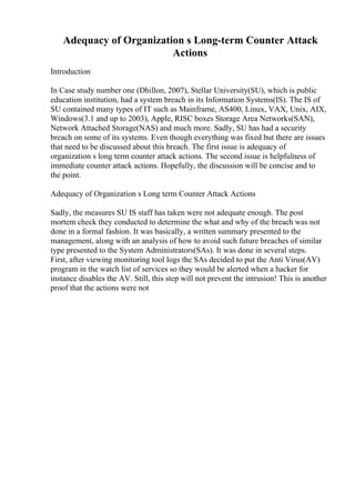 Adequacy of Organization s Long-term Counter Attack
Actions
Introduction
In Case study number one (Dhillon, 2007), Stellar University(SU), which is public
education institution, had a system breach in its Information Systems(IS). The IS of
SU contained many types of IT such as Mainframe, AS400, Linux, VAX, Unix, AIX,
Windows(3.1 and up to 2003), Apple, RISC boxes Storage Area Networks(SAN),
Network Attached Storage(NAS) and much more. Sadly, SU has had a security
breach on some of its systems. Even though everything was fixed but there are issues
that need to be discussed about this breach. The first issue is adequacy of
organization s long term counter attack actions. The second issue is helpfulness of
immediate counter attack actions. Hopefully, the discussion will be concise and to
the point.
Adequacy of Organization s Long term Counter Attack Actions
Sadly, the measures SU IS staff has taken were not adequate enough. The post
mortem check they conducted to determine the what and why of the breach was not
done in a formal fashion. It was basically, a written summary presented to the
management, along with an analysis of how to avoid such future breaches of similar
type presented to the System Administrators(SAs). It was done in several steps.
First, after viewing monitoring tool logs the SAs decided to put the Anti Virus(AV)
program in the watch list of services so they would be alerted when a hacker for
instance disables the AV. Still, this step will not prevent the intrusion! This is another
proof that the actions were not
 