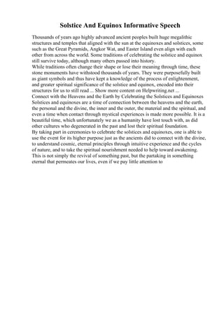 Solstice And Equinox Informative Speech
Thousands of years ago highly advanced ancient peoples built huge megalithic
structures and temples that aligned with the sun at the equinoxes and solstices, some
such as the Great Pyramids, Angkor Wat, and Easter Island even align with each
other from across the world. Some traditions of celebrating the solstice and equinox
still survive today, although many others passed into history.
While traditions often change their shape or lose their meaning through time, these
stone monuments have withstood thousands of years. They were purposefully built
as giant symbols and thus have kept a knowledge of the process of enlightenment,
and greater spiritual significance of the solstice and equinox, encoded into their
structures for us to still read ... Show more content on Helpwriting.net ...
Connect with the Heavens and the Earth by Celebrating the Solstices and Equinoxes
Solstices and equinoxes are a time of connection between the heavens and the earth,
the personal and the divine, the inner and the outer, the material and the spiritual, and
even a time when contact through mystical experiences is made more possible. It is a
beautiful time, which unfortunately we as a humanity have lost touch with, as did
other cultures who degenerated in the past and lost their spiritual foundation.
By taking part in ceremonies to celebrate the solstices and equinoxes, one is able to
use the event for its higher purpose just as the ancients did to connect with the divine,
to understand cosmic, eternal principles through intuitive experience and the cycles
of nature, and to take the spiritual nourishment needed to help toward awakening.
This is not simply the revival of something past, but the partaking in something
eternal that permeates our lives, even if we pay little attention to
 
