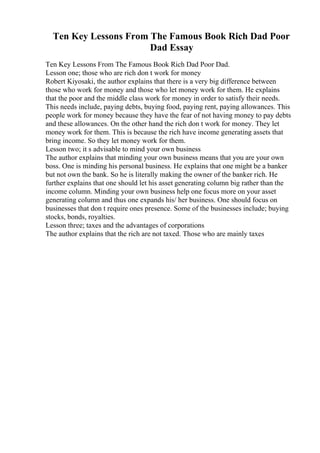 Ten Key Lessons From The Famous Book Rich Dad Poor
Dad Essay
Ten Key Lessons From The Famous Book Rich Dad Poor Dad.
Lesson one; those who are rich don t work for money
Robert Kiyosaki, the author explains that there is a very big difference between
those who work for money and those who let money work for them. He explains
that the poor and the middle class work for money in order to satisfy their needs.
This needs include, paying debts, buying food, paying rent, paying allowances. This
people work for money because they have the fear of not having money to pay debts
and these allowances. On the other hand the rich don t work for money. They let
money work for them. This is because the rich have income generating assets that
bring income. So they let money work for them.
Lesson two; it s advisable to mind your own business
The author explains that minding your own business means that you are your own
boss. One is minding his personal business. He explains that one might be a banker
but not own the bank. So he is literally making the owner of the banker rich. He
further explains that one should let his asset generating column big rather than the
income column. Minding your own business help one focus more on your asset
generating column and thus one expands his/ her business. One should focus on
businesses that don t require ones presence. Some of the businesses include; buying
stocks, bonds, royalties.
Lesson three; taxes and the advantages of corporations
The author explains that the rich are not taxed. Those who are mainly taxes
 
