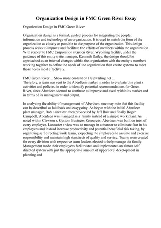 Organization Design in FMC Green River Essay
Organization Design in FMC Green River
Organization design is a formal, guided process for integrating the people,
information and technology of an organization. It is used to match the form of the
organization as closely as possible to the purpose of the organization. This design
process seeks to improve and facilitate the efforts of members within the organization.
With respect to FMC Corporation s Green River, Wyoming facility, under the
guidance of this entity s site manager, Kenneth Dailey, the design should be
approached as an internal changes within the organization with the entity s members
working together to define the needs of the organization then create systems to meet
those needs most effectively.
FMC Green River ... Show more content on Helpwriting.net ...
Therefore, a team was sent to the Aberdeen market in order to evaluate this plant s
activities and policies, in order to identify potential recommendations for Green
River, since Aberdeen seemed to continue to improve and excel within its market and
in terms of its management and output.
In analyzing the ability of management of Aberdeen, one may note that this facility
can be described as laid back and easygoing. As begun with the initial Aberdeen
plant manager, Bob Lancaster, then proceeded by Jeff Bust and finally Roger
Campbell, Aberdeen was managed as a family instead of a simple work plant. As
noted within Clawson s, Custom Business Resources, Aberdeen was built on trust of
every employee. Lancaster s view was to manage in a manner to eliminate fear in his
employees and instead increase productivity and potential beneficial risk taking, by
organizing self directing work teams, expecting the employees to assume and exercise
responsibility and maintain high standards of quality and service. Teams were created
for every division with respective team leaders elected to help manage the family.
Management made their employees feel trusted and implemented an almost self
directed system with just the appropriate amount of upper level development in
planning and
 