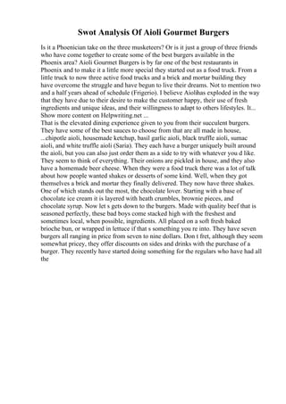 Swot Analysis Of Aioli Gourmet Burgers
Is it a Phoenician take on the three musketeers? Or is it just a group of three friends
who have come together to create some of the best burgers available in the
Phoenix area? Aioli Gourmet Burgers is by far one of the best restaurants in
Phoenix and to make it a little more special they started out as a food truck. From a
little truck to now three active food trucks and a brick and mortar building they
have overcome the struggle and have begun to live their dreams. Not to mention two
and a half years ahead of schedule (Frigerio). I believe Aiolihas exploded in the way
that they have due to their desire to make the customer happy, their use of fresh
ingredients and unique ideas, and their willingness to adapt to others lifestyles. It...
Show more content on Helpwriting.net ...
That is the elevated dining experience given to you from their succulent burgers.
They have some of the best sauces to choose from that are all made in house,
...chipotle aioli, housemade ketchup, basil garlic aioli, black truffle aioli, sumac
aioli, and white truffle aioli (Saria). They each have a burger uniquely built around
the aioli, but you can also just order them as a side to try with whatever you d like.
They seem to think of everything. Their onions are pickled in house, and they also
have a homemade beer cheese. When they were a food truck there was a lot of talk
about how people wanted shakes or desserts of some kind. Well, when they got
themselves a brick and mortar they finally delivered. They now have three shakes.
One of which stands out the most, the chocolate lover. Starting with a base of
chocolate ice cream it is layered with heath crumbles, brownie pieces, and
chocolate syrup. Now let s gets down to the burgers. Made with quality beef that is
seasoned perfectly, these bad boys come stacked high with the freshest and
sometimes local, when possible, ingredients. All placed on a soft fresh baked
brioche bun, or wrapped in lettuce if that s something you re into. They have seven
burgers all ranging in price from seven to nine dollars. Don t fret, although they seem
somewhat pricey, they offer discounts on sides and drinks with the purchase of a
burger. They recently have started doing something for the regulars who have had all
the
 