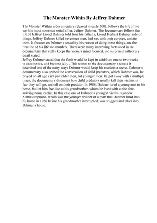 The Monster Within By Jeffrey Dahmer
The Monster Within, a documentary released in early 2002, follows the life of the
world s most notorious serial killer, Jeffrey Dahmer. The documentary follows the
life of Jeffrey Lionel Dahmer told from his father s, Lionel Herbert Dahmer, side of
things. Jeffrey Dahmer killed seventeen men, had sex with their corpses, and ate
them. It focuses on Dahmer s sexuality, his reason of doing these things, and the
timeline of his life and murders. There were many interesting facts used in the
documentary that really keeps the viewers mind focused, and surprised with every
detail stated.
Jeffrey Dahmer stated that the flesh would be kept in acid from one to two weeks
to decompose, and become jelly . This relates to the documentary because it
described one of the many ways Dahmer would keep his murders a secret. Dahmer s
documentary also opened the conversation of child predators, which Dahmer was, he
prayed on all age s not just older men, but younger men. He got away with it multiple
times, the documentary discusses how child predators usually kill their victims in
fear they will go, and tell on their predator. In 1988, Dahmer lured a young man to his
home, but let him free due to his grandmother, whom he lived with at the time,
arriving home earlier. In this case one of Dahmer s youngest victim, Konerak
Sinthasomphone, whom was the younger brother of a male that Dahmer lured into
his home in 1988 before his grandmother interrupted, was drugged and taken into
Dahmer s home.
 