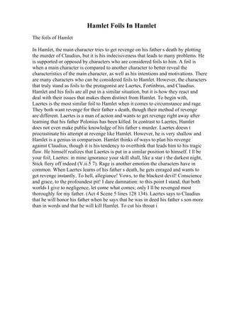 Hamlet Foils In Hamlet
The foils of Hamlet
In Hamlet, the main character tries to get revenge on his father s death by plotting
the murder of Claudius, but it is his indecisiveness that leads to many problems. He
is supported or opposed by characters who are considered foils to him. A foil is
when a main character is compared to another character to better reveal the
characteristics of the main character, as well as his intentions and motivations. There
are many characters who can be considered foils to Hamlet. However, the characters
that truly stand as foils to the protagonist are Laertes, Fortinbras, and Claudius.
Hamlet and his foils are all put in a similar situation, but it is how they react and
deal with their issues that makes them distinct from Hamlet. To begin with,
Laertes is the most similar foil to Hamlet when it comes to circumstance and rage.
They both want revenge for their father s death, though their method of revenge
are different. Laertes is a man of action and wants to get revenge right away after
learning that his father Polonius has been killed. In contrast to Laertes, Hamlet
does not even make public knowledge of his father s murder. Laertes doesn t
procrastinate his attempt at revenge like Hamlet. However, he is very shallow and
Hamlet is a genius in comparison. Hamlet thinks of ways to plan his revenge
against Claudius, though it is his tendency to overthink that leads him to his tragic
flaw. He himself realizes that Laertes is put in a similar position to himself. I ll be
your foil, Laertes: in mine ignorance your skill shall, like a star i the darkest night,
Stick fiery off indeed (V.ii.5 7). Rage is another emotion the characters have in
common. When Laertes learns of his father s death, he gets enraged and wants to
get revenge instantly. To hell, allegiance! Vows, to the blackest devil! Conscience
and grace, to the profoundest pit! I dare damnation: to this point I stand, that both
worlds I give to negligence, let come what comes; only I ll be revenged most
thoroughly for my father. (Act 4 Scene 5 lines 128 134). Laertes says to Claudius
that he will honor his father when he says that he was in deed his father s son more
than in words and that he will kill Hamlet. To cut his throat i
 