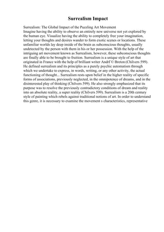 Surrealism Impact
Surrealism: The Global Impact of the Puzzling Art Movement
Imagine having the ability to observe an entirely new universe not yet explored by
the human eye. Visualize having the ability to completely free your imagination,
letting your thoughts and desires wander to form exotic scenes or locations. These
unfamiliar worlds lay deep inside of the brain as subconscious thoughts, usually
undetected by the person with them in his or her possession. With the help of the
intriguing art movement known as Surrealism, however, these subconscious thoughts
are finally able to be brought to fruition. Surrealism is a unique style of art that
originated in France with the help of brilliant writer AndrГ© Breton (Chilvers 599).
He defined surrealism and its principles as a purely psychic automatism through
which we undertake to express, in words, writing, or any other activity, the actual
functioning of thought... Surrealism rests upon belief in the higher reality of specific
forms of associations, previously neglected, in the omnipotence of dreams, and in the
disinterested play of thinking (Chilvers 599). He also strongly emphasized that its
purpose was to resolve the previously contradictory conditions of dream and reality
into an absolute reality, a super reality (Chilvers 599). Surrealism is a 20th century
style of painting which rebels against traditional notions of art. In order to understand
this genre, it is necessary to examine the movement s characteristics, representative
 