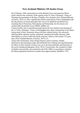 New Zealand Ministry Of Justice Essay
On 6 February 1840, representatives of the British Crown and numerous Maori
chiefs united in the ceremony of the signing of the Te Tiriti o Waitangi / Treaty of
Waitangi documentation in the Bay of Islands, New Zealand, (New Zealand Ministry
of Justice, 2015). (1) This, signified the official colonisation of New Zealandand with
this the promise of certain principles that were to be upheld by the British law,
including that of Protection, Participation and Partnership, for all citizens now
unified under the British Crown (MOH, 2000b). (2)
Controversially, due to translational implications the true intention and meaning of
the Te Tiriti o Waitangi / Treaty of Waitangihas been often contested due to the Maori
losing much of their Autonomy along with their cultural history, this adversely
affecting Maori spiritual, mental, emotional, and physical health outcomes, both
individually as well as within the family structure, which is still evident 175 years
later, (New Zealand Ministry of Justice, 2015). (1).
Along with colonisation, many foreign diseases such as measles, mumps,
tuberculosis and whooping cough, that infiltrated New Zealand, proving detrimental
for Maori as their immune systems were yet to develop antibodies and immunity to
the newly introduced pathogens, (Pool, 2012). Concurrently, this resulted in a high
morbidity and mortality rate around the end of the 1800s, as according to statistics,
the Maori population declined in number from approximately 100,000 in 1767,
 