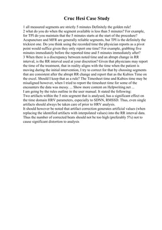 Cruc Hesi Case Study
1 all measured segments are strictly 5 minutes Definitely the golden rule!
2 what do you do when the segment available is less than 5 minutes? For example,
for TPI do you maintain that the 5 minutes starts at the start of the procedure?
Acupuncture and MFR are generally reliable segments, but TPI is the definitely the
trickiest one. Do you think using the recorded time the physician reports as a pivot
point would suffice given they only report one time? For example, grabbing five
minutes immediately before the reported time and 5 minutes immediately after?
3 When there is a discrepancy between noted time and an abrupt change in RR
interval, is the RR interval used at your discretion? Given that physicians may report
the time of the treatment, that in reality aligns with the time when the patient is
moving during the initial intervention, I try to correct for that by choosing segments
that are consistent after the abrupt RR change and report that as the Kubios Time on
the excel. Should I keep that as a rule? The Timesheet time and Kubios time may be
misaligned however, when I tried to report the timesheet time for some of the
encounters the data was messy. ... Show more content on Helpwriting.net ...
I am going by the rules outline in the user manual. It stated the following:
Two artifacts within the 5 min segment that is analysed, has a significant effect on
the time domain HRV parameters, especially to SDNN, RMSSD. Thus, even single
artifacts should always be taken care of prior to HRV analysis.
It should however be noted that artifact correction generates artificial values (when
replacing the identified artifacts with interpolated values) into the RR interval data.
Thus the number of corrected beats should not be too high (preferably 5%) not to
cause significant distortion to analysis
 