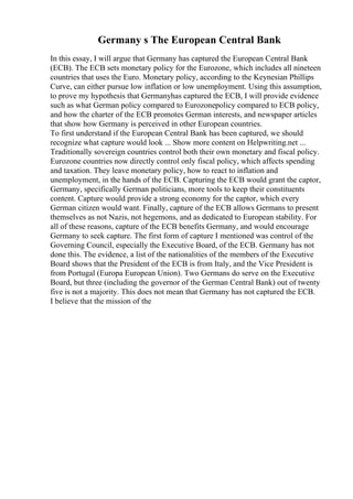 Germany s The European Central Bank
In this essay, I will argue that Germany has captured the European Central Bank
(ECB). The ECB sets monetary policy for the Eurozone, which includes all nineteen
countries that uses the Euro. Monetary policy, according to the Keynesian Phillips
Curve, can either pursue low inflation or low unemployment. Using this assumption,
to prove my hypothesis that Germanyhas captured the ECB, I will provide evidence
such as what German policy compared to Eurozonepolicy compared to ECB policy,
and how the charter of the ECB promotes German interests, and newspaper articles
that show how Germany is perceived in other European countries.
To first understand if the European Central Bank has been captured, we should
recognize what capture would look ... Show more content on Helpwriting.net ...
Traditionally sovereign countries control both their own monetary and fiscal policy.
Eurozone countries now directly control only fiscal policy, which affects spending
and taxation. They leave monetary policy, how to react to inflation and
unemployment, in the hands of the ECB. Capturing the ECB would grant the captor,
Germany, specifically German politicians, more tools to keep their constituents
content. Capture would provide a strong economy for the captor, which every
German citizen would want. Finally, capture of the ECB allows Germans to present
themselves as not Nazis, not hegemons, and as dedicated to European stability. For
all of these reasons, capture of the ECB benefits Germany, and would encourage
Germany to seek capture. The first form of capture I mentioned was control of the
Governing Council, especially the Executive Board, of the ECB. Germany has not
done this. The evidence, a list of the nationalities of the members of the Executive
Board shows that the President of the ECB is from Italy, and the Vice President is
from Portugal (Europa European Union). Two Germans do serve on the Executive
Board, but three (including the governor of the German Central Bank) out of twenty
five is not a majority. This does not mean that Germany has not captured the ECB.
I believe that the mission of the
 